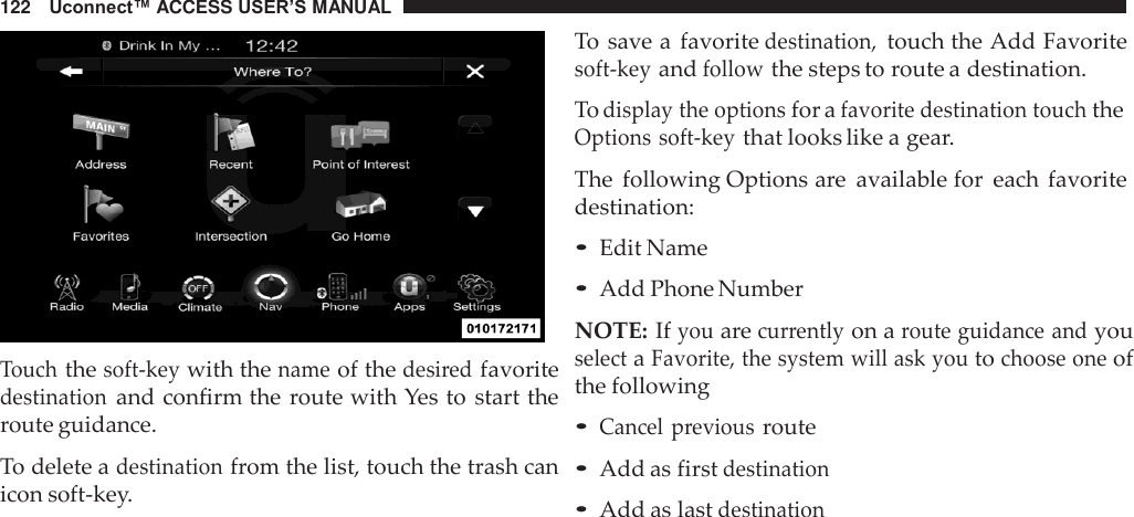 122   Uconnect™ ACCESS USER’S MANUAL     Touch the soft-key with the name of the desired favorite destination and confirm the route with Yes to  start the route guidance.  To delete a destination from the list, touch the trash can icon soft-key. To save a  favorite destination, touch the Add Favorite soft-key and follow the steps to route a destination.  To display the options for a favorite destination touch the Options soft-key that looks like a gear.  The  following Options are  available for  each  favorite destination:  • Edit Name • Add Phone Number  NOTE: If you are currently on a route guidance and you select a Favorite, the system will ask you to choose one of the following  • Cancel  previous route • Add as first destination • Add as last destination 