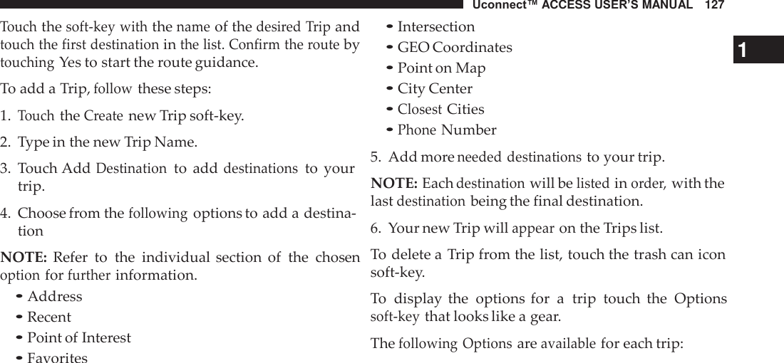 Uconnect™ ACCESS USER’S MANUAL   127  Touch the soft-key with the name of the desired Trip and touch the first destination in the list. Confirm the route by touching Yes to start the route guidance.  To add a Trip, follow these steps: 1. Touch the Create new Trip soft-key. 2.  Type in the new Trip Name.  3.  Touch Add Destination to  add destinations to  your trip.  4.  Choose from the following options to add a destina- tion  NOTE:  Refer  to  the  individual section  of  the  chosen option for further information. • Address • Recent • Point of Interest • Favorites • Intersection • GEO Coordinates  1 • Point on Map • City Center • Closest Cities • Phone Number 5.  Add more needed destinations to your trip.  NOTE: Each destination will be listed in order, with the last destination being the final destination.  6.  Your new Trip will appear on the Trips list.  To delete a Trip from the list, touch the trash can icon soft-key.  To  display the  options  for  a  trip  touch  the  Options soft-key that looks like a gear.  The following Options are available for each trip: 