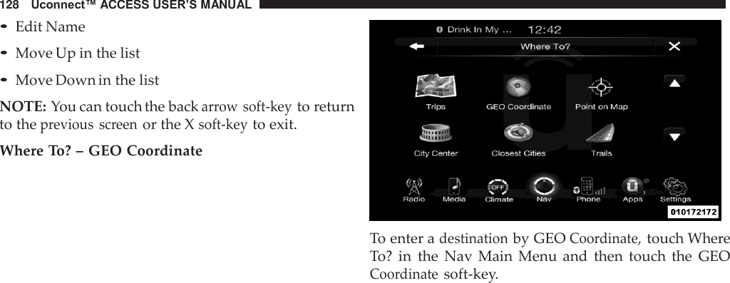 128   Uconnect™ ACCESS USER’S MANUAL  • Edit Name • Move Up in the list • Move Down in the list  NOTE: You can touch the back arrow soft-key to return to the previous  screen or the X soft-key to exit.  Where To? – GEO Coordinate    To enter a destination by GEO Coordinate, touch Where To? in  the  Nav  Main  Menu  and  then  touch  the  GEO Coordinate soft-key. 
