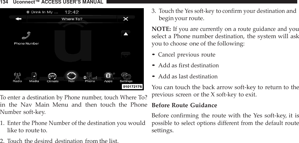 134   Uconnect™ ACCESS USER’S MANUAL     To enter a destination by Phone number, touch Where To? in  the  Nav  Main  Menu  and  then  touch  the  Phone Number soft-key.  1. Enter the Phone Number of the destination you would like to route to.  2. Touch the desired destination from the list. 3. Touch the Yes soft-key to confirm your destination and begin your route.  NOTE: If you are currently on a route guidance and you select a Phone number destination, the system will ask you to choose one of the following:  • Cancel  previous route • Add as first destination • Add as last destination  You can touch the back arrow soft-key to return to the previous  screen or the X soft-key to exit.  Before Route Guidance Before confirming the route with the  Yes  soft-key, it is possible to select options different from the default route settings. 