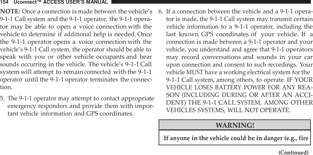 154   Uconnect™ ACCESS USER’S MANUAL  NOTE: Once a connection is made between the vehicle’s 9-1-1 Call system and the 9-1-1 operator, the 9-1-1 opera- tor  may be  able  to  open a  voice connection with the vehicle to determine if additional help is needed. Once the  9-1-1  operator opens a  voice  connection with the vehicle’s 9-1-1 Call system, the operator should be able to speak  with  you  or  other  vehicle occupants and  hear sounds  occurring in the vehicle. The vehicle’s 9-1-1 Call system will attempt to remain connected with the 9-1-1 operator until the 9-1-1 operator  terminates the connec- tion.  5. The 9-1-1 operator may attempt to contact appropriate emergency responders and provide them with impor- tant vehicle information and GPS coordinates. 6. If a connection between the vehicle and a 9-1-1 opera- tor is made, the 9-1-1 Call system may transmit certain vehicle  information to  a 9-1-1 operator,  including the last  known  GPS  coordinates of  your  vehicle.  If   a connection is made between a 9-1-1 operator and your vehicle, you understand and agree that 9-1-1 operators may  record  conversations and  sounds  in  your  car upon connection and consent to such recordings. Your vehicle MUST have a working electrical system for the 9-1-1 Call system, among others, to operate. IF YOUR VEHICLE  LOSES  BATTERY  POWER  FOR  ANY REA- SON (INCLUDING  DURING OR AFTER AN ACCI- DENT) THE 9-1-1 CALL SYSTEM, AMONG OTHER VEHICLES SYSTEMS, WILL NOT OPERATE.  WARNING!  If anyone in the vehicle could be in danger (e.g., fire  (Continued) 