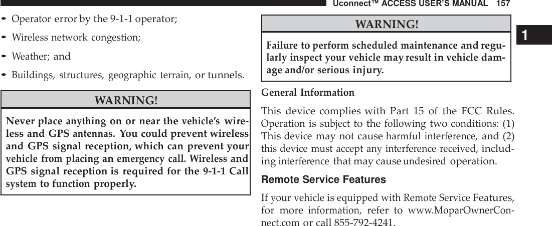 Uconnect™ ACCESS USER’S MANUAL   157  • Operator error by the 9-1-1 operator; • Wireless network congestion; • Weather; and • Buildings,  structures,  geographic  terrain, or tunnels.  WARNING!  Never place anything on or near the vehicle’s wire- less and GPS antennas. You could prevent wireless and GPS signal reception, which can prevent your vehicle from placing an emergency call. Wireless and GPS signal reception is  required for the 9-1-1 Call system to function properly.  WARNING! 1 Failure to perform scheduled maintenance and regu- larly inspect your vehicle may result in vehicle dam- age and/or serious injury.  General  Information  This  device  complies with  Part  15 of  the  FCC  Rules. Operation is subject to the following two conditions: (1) This device may not cause harmful  interference, and (2) this device must accept any interference  received, includ- ing interference that may cause undesired operation.  Remote Service Features  If your vehicle is equipped with Remote Service Features, for  more information, refer  to www.MoparOwnerCon- nect.com or call 855-792-4241. 