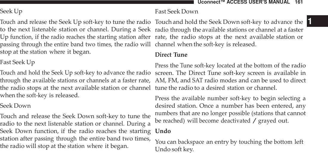 Uconnect™ ACCESS USER’S MANUAL   161 Fast Seek Down Seek Up  Touch and release the Seek Up soft-key to tune the radio to the next listenable station or channel. During a  Seek Up function, if the radio reaches the starting station after passing through the entire band two times, the radio will stop at the station  where it began. Fast Seek Up Touch and hold the Seek Up soft-key to advance the radio through the available stations or channels at a faster rate, the radio stops at the next available station or channel when the soft-key is released. Seek Down Touch and release the Seek Down soft-key to tune the radio to the next listenable station or channel.  During a Seek  Down  function, if  the  radio  reaches the  starting station after passing  through the entire band two times, the radio will stop at the station  where it began. Touch and hold the Seek Down soft-key to advance the   1 radio through the available stations or channel at a faster rate,  the  radio  stops  at  the  next  available station or channel when the soft-key is released. Direct Tune Press the Tune soft-key located at the bottom of the radio screen. The  Direct Tune soft-key screen is  available in AM, FM, and SAT radio modes and can be used to direct tune the radio to a desired station or channel. Press the available  number  soft-key to begin selecting a desired station. Once a  number has been entered, any numbers that are no longer possible (stations that cannot be reached) will become deactivated / grayed out. Undo You can backspace an entry by touching the bottom left Undo soft key. 