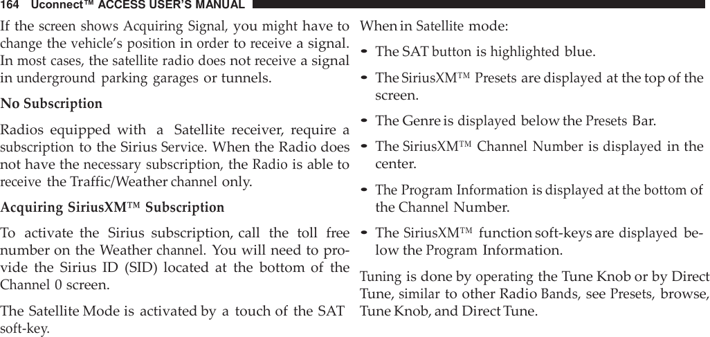 164   Uconnect™ ACCESS USER’S MANUAL  If the screen  shows Acquiring Signal, you might have to change the vehicle’s position in order to receive a signal. In most cases, the satellite radio does not receive a signal in underground  parking  garages or tunnels.  No Subscription  Radios  equipped  with  a   Satellite  receiver,  require  a subscription to the Sirius Service. When the Radio does not have the necessary subscription, the Radio is able to receive the Traffic/Weather channel only.  Acquiring SiriusXM™ Subscription  To  activate  the  Sirius  subscription, call  the  toll  free number on the Weather channel. You will need to pro- vide  the  Sirius  ID  (SID)  located  at  the  bottom  of  the Channel 0 screen.  The Satellite Mode is  activated by  a  touch of  the SAT soft-key. When in Satellite mode: • The SAT button is highlighted blue.  • The SiriusXM™ Presets are displayed at the top of the screen.  • The Genre is displayed below the Presets Bar.  • The SiriusXM™  Channel  Number is displayed in the center.  • The Program Information is displayed at the bottom of the Channel Number.  • The SiriusXM™ function soft-keys are displayed be- low the Program Information.  Tuning is done by operating the Tune Knob or by Direct Tune, similar to other Radio Bands, see Presets, browse, Tune Knob, and Direct Tune. 