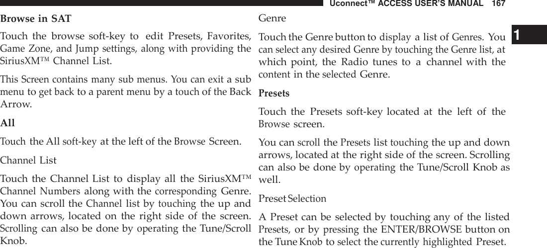 Uconnect™ ACCESS USER’S MANUAL   167 Browse in SAT Genre  Touch  the  browse  soft-key  to  edit  Presets,  Favorites, Game Zone, and Jump settings,  along with providing the SiriusXM™ Channel List.  This Screen contains many sub menus. You can exit a sub menu to get back to a parent menu by a touch of the Back Arrow.  All Touch the All soft-key at the left of the Browse Screen. Channel List Touch the  Channel List  to  display all  the  SiriusXM™ Channel  Numbers along with the corresponding Genre. You can scroll the Channel list by touching the up and down arrows, located on  the  right  side  of  the  screen. Scrolling can also be done by operating the Tune/Scroll Knob. Touch the Genre button to display a list of Genres. You   1 can select any desired Genre by touching the Genre list, at which  point,  the  Radio  tunes  to  a  channel with  the content in the selected Genre. Presets Touch  the  Presets soft-key located  at  the  left  of  the Browse screen.  You can scroll the Presets list touching the up and down arrows, located at the right side of the screen. Scrolling can also be done by operating the Tune/Scroll Knob as well.  Preset Selection  A Preset can be  selected by  touching any of the listed Presets, or by pressing the ENTER/BROWSE button on the Tune Knob to select the currently  highlighted Preset. 