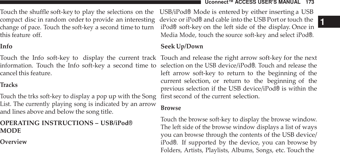 Uconnect™ ACCESS USER’S MANUAL   173 Touch the shuffle soft-key to play the selections on the    USB/iPod® Mode is entered by either inserting a  USB compact disc in random order to provide an interesting  device or iPod® and cable into the USB Port or touch the 1  change of pace. Touch the soft-key a second time to turn this feature off. Info  Touch  the  Info  soft-key  to   display  the  current  track information. Touch  the  Info  soft-key a  second  time  to cancel this feature.  Tracks  Touch the trks soft-key to display a pop up with the Song List. The currently playing song is indicated by an arrow and lines above and below the song title.  OPERATING INSTRUCTIONS – USB/iPod® MODE Overview iPod®  soft-key on the left side of  the display. Once in Media Mode, touch the source soft-key and select iPod®. Seek Up/Down  Touch and release the right arrow soft-key for the next selection on the USB device/iPod®. Touch and release the left  arrow  soft-key  to  return  to  the  beginning  of  the current  selection,  or  return  to   the  beginning of  the previous  selection if the USB device/iPod® is within the first second of the current selection.  Browse  Touch the browse soft-key to display the browse window. The left side of the browse window displays a list of ways you can browse through the contents of the USB device/ iPod®.  If supported by  the device, you  can browse by Folders, Artists, Playlists, Albums, Songs, etc. Touch the 