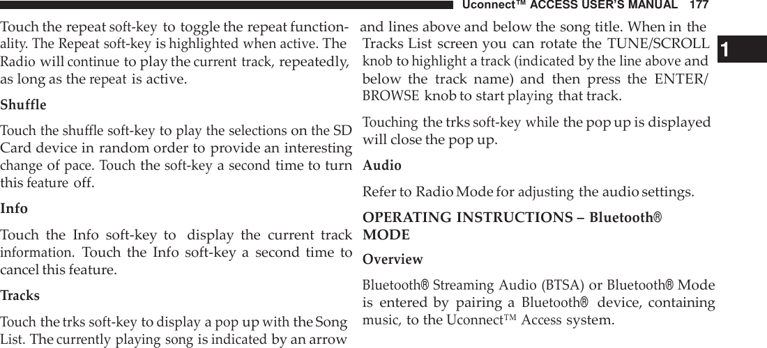 Uconnect™ ACCESS USER’S MANUAL   177 Touch the repeat soft-key to toggle the repeat function-   and lines above and below the song title. When in the  ality. The Repeat soft-key is highlighted when active. The Radio will continue to play the current track, repeatedly, as long as the repeat is active. Shuffle  Touch the shuffle soft-key to play the selections on the SD Card device in random order to provide an interesting change of pace. Touch the soft-key a second time to turn this feature off.  Info  Touch  the  Info  soft-key  to   display  the  current  track information. Touch  the  Info  soft-key a  second  time  to cancel this feature.  Tracks Touch the trks soft-key to display a pop up with the Song List. The currently playing song is indicated by an arrow Tracks List screen you can  rotate the  TUNE/SCROLL   1 knob to highlight a track (indicated by the line above and below  the  track  name)  and  then  press  the  ENTER/ BROWSE knob to start playing that track.  Touching the trks soft-key while the pop up is displayed will close the pop up.  Audio Refer to Radio Mode for adjusting the audio settings. OPERATING INSTRUCTIONS – Bluetooth® MODE Overview  Bluetooth® Streaming Audio (BTSA) or Bluetooth® Mode is  entered by  pairing a Bluetooth®  device, containing music, to the Uconnect™ Access system. 