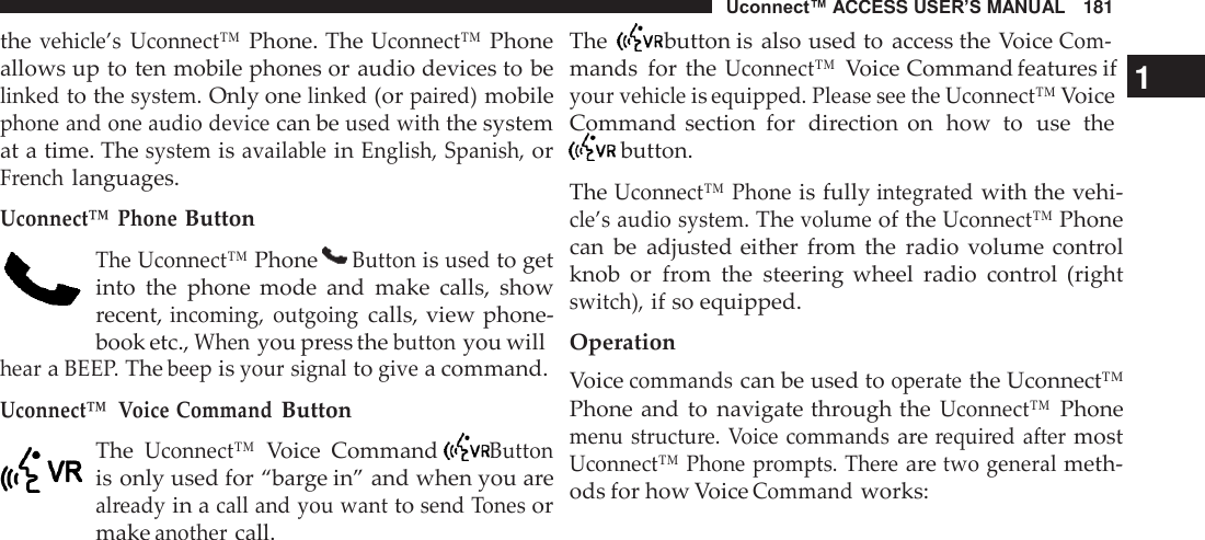 Uconnect™ ACCESS USER’S MANUAL   181      the vehicle’s Uconnect™ Phone. The Uconnect™ Phone allows up to ten mobile phones or audio devices to be linked to the system. Only one linked (or paired) mobile phone and one audio device can be used with the system at a time. The system is available in English, Spanish, or French languages.  Uconnect™ Phone Button  The Uconnect™ Phone   Button is used to get into  the  phone  mode  and  make  calls,  show recent, incoming,  outgoing calls, view phone- book etc., When you press the button you will hear a BEEP. The beep is your signal to give a command. Uconnect™  Voice Command Button  The Uconnect™ Voice  Command   Button is only used for “barge in” and when you are already in a call and you want to send Tones or make another call. The   button is also used to  access the Voice Com- mands  for  the Uconnect™ Voice Command features if   1 your vehicle is equipped. Please see the Uconnect™ Voice Command section  for  direction  on  how  to  use  the  button.  The Uconnect™ Phone is fully integrated with the vehi- cle’s audio system. The volume of the Uconnect™ Phone can  be  adjusted either  from  the  radio  volume control knob  or  from  the  steering  wheel  radio  control  (right switch), if so equipped.  Operation Voice commands can be used to operate the Uconnect™ Phone and to  navigate through the Uconnect™ Phone menu structure.  Voice commands are required after most Uconnect™  Phone prompts. There are two general meth- ods for how Voice Command works: 