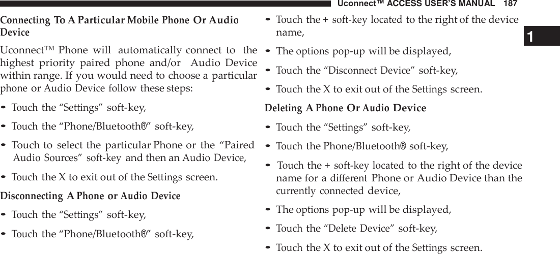 Uconnect™ ACCESS USER’S MANUAL   187 • Touch the + soft-key located to the right of the device Connecting To A Particular Mobile Phone Or Audio  Device Uconnect™ Phone  will  automatically connect  to   the highest  priority  paired  phone  and/or    Audio  Device within range. If you would need to choose a particular phone or Audio Device follow these steps:  • Touch the “Settings” soft-key, • Touch the “Phone/Bluetooth®” soft-key, • Touch to  select the  particular Phone or  the  “Paired Audio  Sources”  soft-key and then an Audio Device, • Touch the X to exit out of the Settings screen. Disconnecting A Phone or Audio  Device • Touch the “Settings” soft-key, • Touch the “Phone/Bluetooth®” soft-key, name,  1 • The options pop-up will be displayed, • Touch the “Disconnect Device” soft-key, • Touch the X to exit out of the Settings screen. Deleting A Phone Or Audio Device • Touch the “Settings” soft-key, • Touch the Phone/Bluetooth® soft-key,  • Touch the + soft-key located to the right of the device name for a different Phone or Audio Device than the currently  connected device,  • The options pop-up will be displayed, • Touch the “Delete Device” soft-key, • Touch the X to exit out of the Settings screen. 