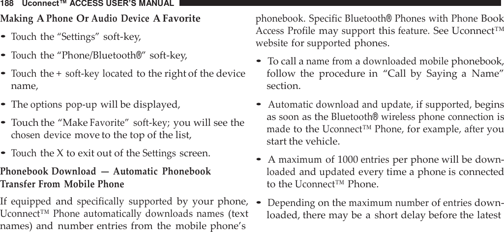 188   Uconnect™ ACCESS USER’S MANUAL  Making A Phone Or Audio Device A Favorite • Touch the “Settings” soft-key, • Touch the “Phone/Bluetooth®” soft-key,  • Touch the + soft-key located to the right of the device name,  • The options pop-up will be displayed,  • Touch the “Make Favorite”  soft-key; you will see the chosen device move to the top of the list,  • Touch the X to exit out of the Settings screen. Phonebook Download — Automatic  Phonebook Transfer From  Mobile Phone If equipped and specifically  supported by  your phone, Uconnect™  Phone  automatically  downloads  names (text names) and  number entries from  the  mobile phone’s phonebook. Specific Bluetooth® Phones with Phone Book Access  Profile may support this feature. See Uconnect™ website for supported phones.  • To call a name from a downloaded mobile phonebook, follow  the  procedure in  “Call by  Saying  a  Name” section.  • Automatic download and update, if supported, begins as soon as the Bluetooth® wireless phone connection is made to the Uconnect™ Phone, for example, after you start the vehicle.  • A maximum of 1000 entries per phone will be down- loaded and updated every time a phone is connected to the Uconnect™ Phone.  • Depending on the maximum number of entries down- loaded, there may be a  short delay before the latest 