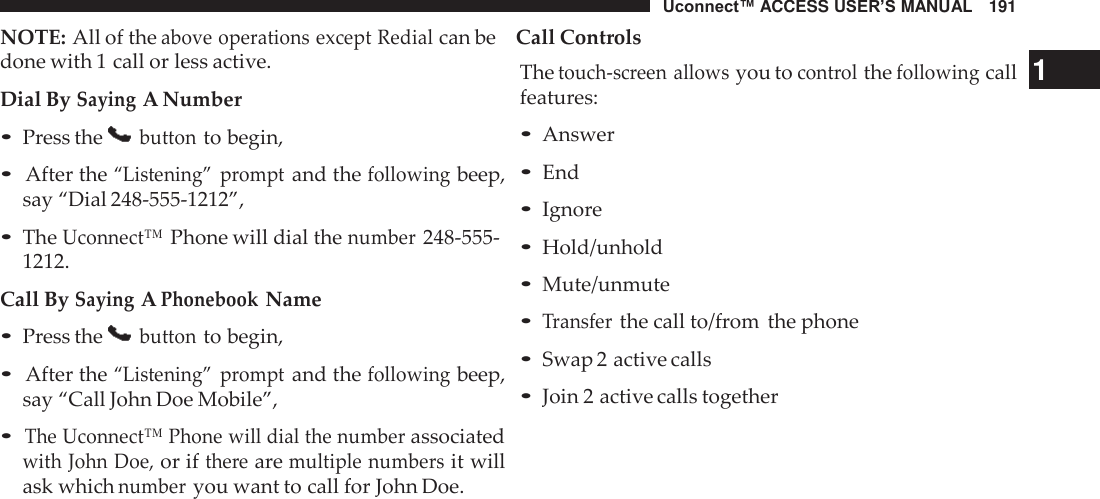Uconnect™ ACCESS USER’S MANUAL   191 NOTE: All of the above operations except Redial can be    Call Controls  done with 1 call or less active. Dial By Saying A Number • Press the   button to begin,  • After the “Listening”  prompt and the following beep, say “Dial 248-555-1212”,  • The Uconnect™ Phone will dial the number 248-555- 1212. Call By Saying A Phonebook Name • Press the   button to begin,  • After the “Listening”  prompt and the following beep, say “Call John Doe Mobile”,  • The Uconnect™ Phone will dial the number associated with John Doe, or if there are multiple numbers it will ask which number you want to call for John Doe. The touch-screen allows you to control the following call   1 features: • Answer • End • Ignore • Hold/unhold • Mute/unmute • Transfer the call to/from  the phone • Swap 2 active calls • Join 2 active calls together 