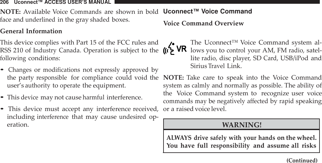 206   Uconnect™ ACCESS USER’S MANUAL    NOTE: Available Voice Commands are shown in  bold face and underlined in the gray shaded boxes.  General Information This device complies with Part 15 of the FCC rules and RSS 210 of Industry  Canada.  Operation is subject to the following conditions:  • Changes or modifications not expressly  approved by the party responsible  for compliance could void  the user’s authority to operate the equipment.  • This device may not cause harmful interference.  • This  device  must  accept  any  interference received, including interference that  may  cause undesired op- eration. Uconnect™ Voice Command  Voice Command Overview   The  Uconnect™ Voice  Command system  al- lows you to control  your AM, FM radio, satel- lite radio, disc player, SD Card, USB/iPod and Sirius Travel Link.  NOTE:  Take  care  to  speak  into  the  Voice  Command system as calmly and normally as possible. The ability of the  Voice  Command system  to  recognize  user  voice commands may be negatively affected by rapid speaking or a raised voice level.  WARNING!  ALWAYS drive safely with your hands on the wheel. You  have  full responsibility  and  assume all  risks  (Continued) 