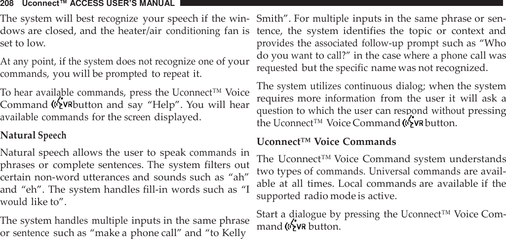 208   Uconnect™ ACCESS USER’S MANUAL  The system will best recognize your speech if the win- dows are closed, and the heater/air conditioning fan is set to low.  At any point, if the system does not recognize one of your commands, you will be prompted to repeat it.  To hear available commands, press the Uconnect™ Voice Command   button and  say  “Help”. You  will  hear available commands for the screen displayed.  Natural Speech Natural speech allows the user to  speak commands in phrases or  complete sentences. The  system  filters  out certain non-word utterances and sounds such as “ah” and “eh”. The system handles fill-in words such as “I would like to”.  The system handles  multiple inputs in the same phrase or sentence such as “make a phone call” and “to Kelly Smith”. For multiple inputs in the same phrase or sen- tence,  the  system  identifies  the  topic  or  context  and provides the associated  follow-up  prompt such as “Who do you want to call?” in the case where a phone call was requested but the specific name was not recognized.  The system  utilizes continuous  dialog; when the system requires more information from  the  user  it will  ask  a question to which the user can respond without pressing the Uconnect™ Voice Command   button.  Uconnect™ Voice Commands The  Uconnect™ Voice  Command system understands two types of commands. Universal commands are avail- able  at  all  times. Local commands are  available if  the supported radio mode is active.  Start a dialogue by pressing the Uconnect™ Voice Com- mand   button. 