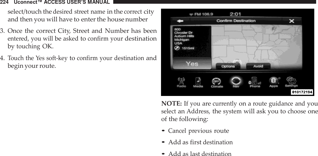 224   Uconnect™ ACCESS USER’S MANUAL  select/touch the desired street name in the correct city and then you will have to enter the house number  3.  Once the  correct City, Street and  Number has  been entered, you will be asked to confirm your destination by touching OK.  4. Touch the Yes soft-key to confirm your destination and begin your route.    NOTE: If you are currently on a route guidance and you select an Address, the system will ask you to choose one of the following:  • Cancel  previous route • Add as first destination • Add as last destination 