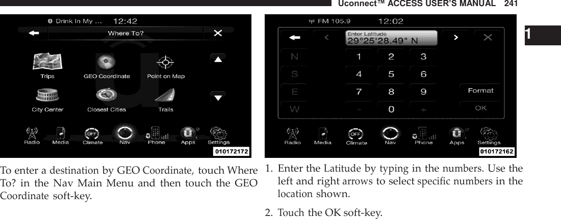 Uconnect™ ACCESS USER’S MANUAL   241     To enter a destination by GEO Coordinate, touch Where To? in  the  Nav  Main  Menu  and  then  touch  the  GEO Coordinate soft-key.     1 1.  Enter the Latitude by typing in the numbers. Use the left and right arrows to select specific numbers in the location shown.  2. Touch the OK soft-key. 