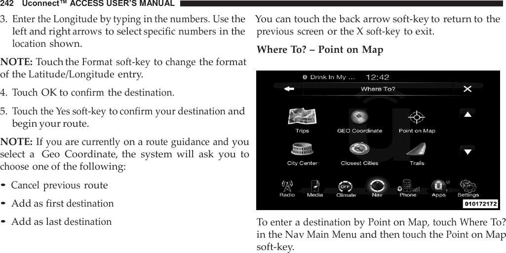 242   Uconnect™ ACCESS USER’S MANUAL 3. Enter the Longitude by typing in the numbers. Use the    You can touch the back arrow soft-key to return to the  left and right arrows to select specific numbers in the location shown.  NOTE: Touch the Format soft-key to change the format of the Latitude/Longitude entry.  4. Touch OK to confirm the destination.  5. Touch the Yes soft-key to confirm your destination and begin your route.  NOTE: If you are currently on a route guidance and you select  a  Geo  Coordinate, the  system  will  ask  you  to choose one of the following:  • Cancel  previous route • Add as first destination • Add as last destination previous  screen or the X soft-key to exit. Where To? – Point on Map    To enter a destination by Point on Map, touch Where To? in the Nav Main Menu and then touch the Point on Map soft-key. 