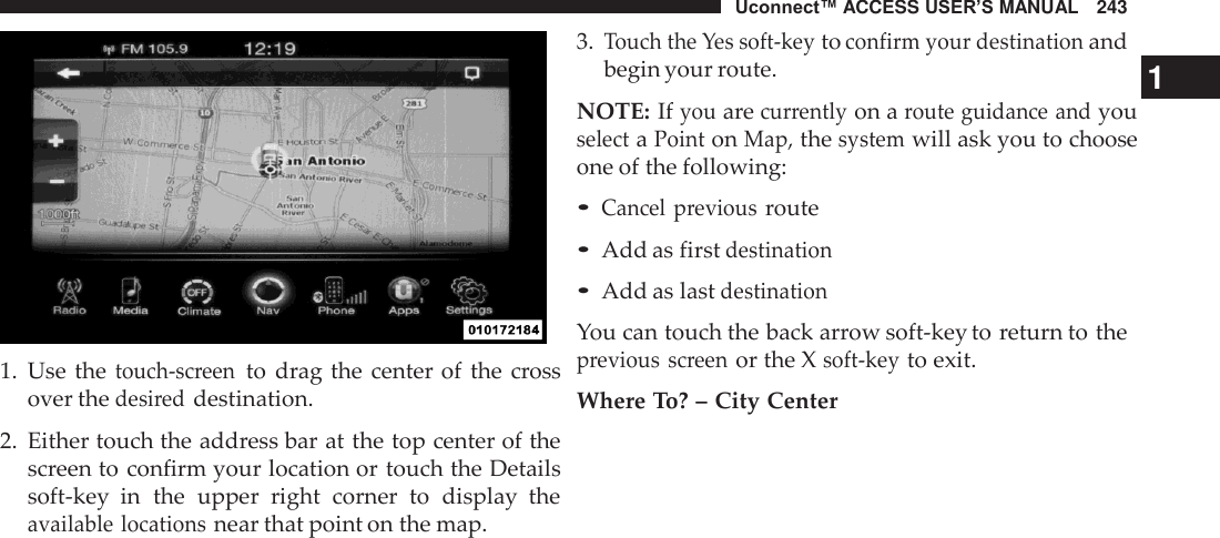 Uconnect™ ACCESS USER’S MANUAL   243     1.  Use the touch-screen to  drag the center of  the cross over the desired destination.  2.  Either touch the address bar at the top center of the screen to confirm your location or touch the Details soft-key  in  the  upper  right  corner  to  display  the available locations near that point on the map. 3. Touch the Yes soft-key to confirm your destination and begin your route.  1 NOTE: If you are currently on a route guidance and you select a Point on Map, the system will ask you to choose one of the following:  • Cancel  previous route • Add as first destination • Add as last destination  You can touch the back arrow soft-key to return to the previous  screen or the X soft-key to exit.  Where To? – City Center 