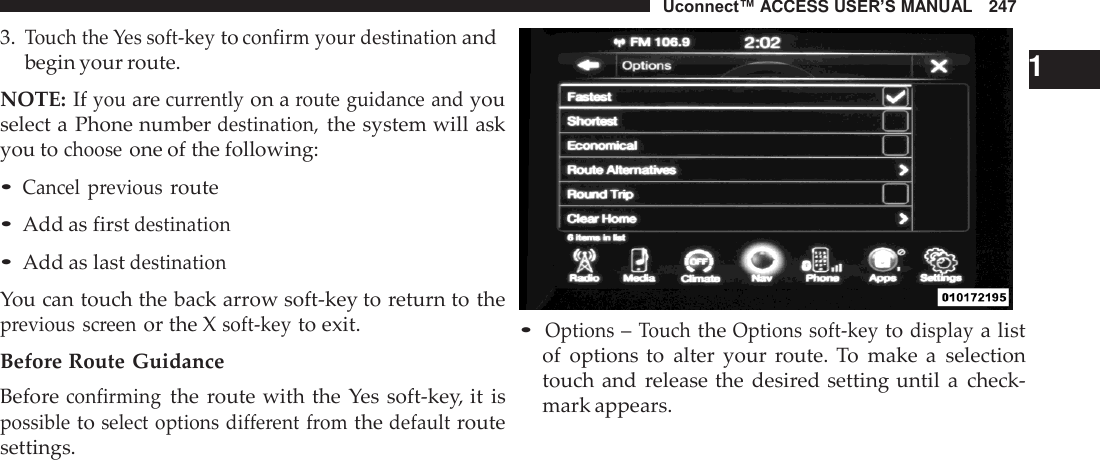 Uconnect™ ACCESS USER’S MANUAL   247  3. Touch the Yes soft-key to confirm your destination and begin your route.  NOTE: If you are currently on a route guidance and you select a Phone number destination, the system will ask you to choose one of the following:  • Cancel  previous route • Add as first destination • Add as last destination  You can touch the back arrow soft-key to return to the previous  screen or the X soft-key to exit.  Before Route Guidance Before confirming the  route with the  Yes soft-key, it  is possible to select options different  from the default route settings.     1 • Options – Touch the Options soft-key to display a list of  options to  alter  your  route. To  make  a  selection touch and  release the  desired setting until  a  check- mark appears. 