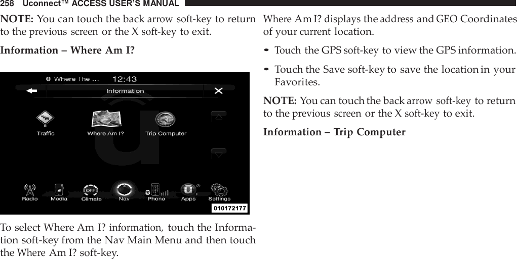 258   Uconnect™ ACCESS USER’S MANUAL  NOTE: You can touch the back arrow soft-key to return to the previous  screen or the X soft-key to exit.  Information – Where Am I?    To select Where Am I? information, touch the Informa- tion soft-key from the Nav Main Menu and then touch the Where Am I? soft-key. Where Am I? displays the address and GEO Coordinates of your current location.  • Touch the GPS soft-key to view the GPS information. • Touch the Save soft-key to save the location in your Favorites.  NOTE: You can touch the back arrow soft-key to return to the previous  screen or the X soft-key to exit.  Information – Trip Computer 