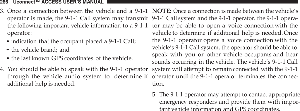 266   Uconnect™ ACCESS USER’S MANUAL  3.  Once a  connection between the  vehicle and  a  9-1-1 operator is made, the 9-1-1 Call system may transmit the following important vehicle information to a 9-1-1 operator: • indication that the occupant placed a 9-1-1 Call; • the vehicle brand; and • the last known GPS coordinates of the vehicle.  4.  You should be able to speak with the 9-1-1 operator through  the  vehicle  audio  system  to   determine  if additional help is needed. NOTE: Once a connection is made between the vehicle’s 9-1-1 Call system and the 9-1-1 operator, the 9-1-1 opera- tor  may be  able  to  open a  voice connection with the vehicle to determine if additional help is needed. Once the  9-1-1  operator opens a  voice  connection with the vehicle’s 9-1-1 Call system, the operator should be able to speak  with  you  or  other  vehicle occupants and  hear sounds  occurring in the vehicle. The vehicle’s 9-1-1 Call system will attempt to remain connected with the 9-1-1 operator until the 9-1-1 operator  terminates the connec- tion.  5. The 9-1-1 operator may attempt to contact appropriate emergency  responders and provide them with impor- tant vehicle information and GPS coordinates. 