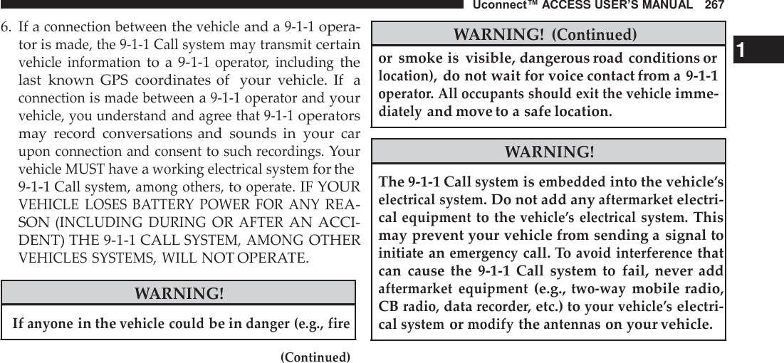 Uconnect™ ACCESS USER’S MANUAL   267  6. If a connection between the vehicle and a 9-1-1 opera- tor is made, the 9-1-1 Call system may transmit certain vehicle  information to  a 9-1-1 operator,  including the last  known  GPS  coordinates of  your  vehicle.  If  a connection is made between a 9-1-1 operator and your vehicle, you understand and agree that 9-1-1 operators may  record  conversations and  sounds  in  your  car upon connection and consent to such recordings. Your vehicle MUST have a working electrical system for the 9-1-1 Call system, among others, to operate. IF YOUR VEHICLE  LOSES  BATTERY  POWER  FOR  ANY REA- SON (INCLUDING  DURING OR AFTER AN ACCI- DENT) THE 9-1-1 CALL SYSTEM, AMONG OTHER VEHICLES SYSTEMS, WILL NOT OPERATE.  WARNING!  If anyone in the vehicle could be in danger (e.g., fire  (Continued)  WARNING! (Continued) or  smoke is  visible, dangerous road conditions or     1 location), do not wait for voice contact from a 9-1-1 operator. All occupants should exit the vehicle imme- diately and move to a safe location.  WARNING!  The 9-1-1 Call system is embedded into the vehicle’s electrical system. Do not add any aftermarket electri- cal equipment to the vehicle’s  electrical  system. This may prevent your vehicle from sending a  signal to initiate an emergency call. To avoid  interference that can  cause  the  9-1-1  Call  system  to  fail,  never  add aftermarket  equipment (e.g., two-way mobile radio, CB radio, data recorder, etc.) to your vehicle’s electri- cal system or modify the antennas on your vehicle. 