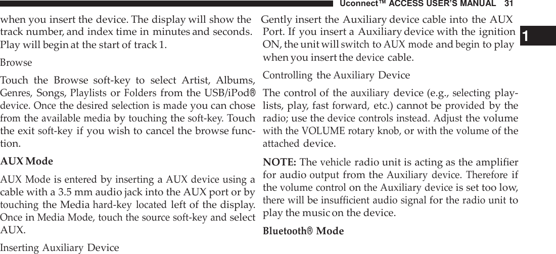 Uconnect™ ACCESS USER’S MANUAL   31 when you insert the device. The display will show the    Gently insert the Auxiliary device cable into the AUX  track number, and index time in minutes and seconds. Play will begin at the start of track 1. Browse Touch  the  Browse  soft-key  to  select  Artist,  Albums, Genres, Songs, Playlists or Folders from the USB/iPod® device. Once the desired selection is made you can chose from the available media by touching the soft-key. Touch the exit soft-key if you wish to cancel the browse func- tion. AUX Mode AUX Mode is entered by inserting a AUX device using a cable with a 3.5 mm audio jack into the AUX port or by touching the Media hard-key  located left of the display. Once in Media Mode, touch the source soft-key and select AUX. Inserting Auxiliary Device Port. If  you insert a Auxiliary device with the ignition  1 ON, the unit will switch to AUX mode and begin to play when you insert the device cable. Controlling the Auxiliary Device The control of the auxiliary device (e.g., selecting play- lists, play, fast forward, etc.) cannot be provided by the radio; use the device controls instead. Adjust the volume with the VOLUME rotary knob, or with the volume of the attached device.  NOTE: The vehicle radio unit is acting as the amplifier for audio output from the Auxiliary  device.  Therefore if the volume control on the Auxiliary device is set too low, there will be insufficient audio signal for the radio unit to play the music on the device. Bluetooth® Mode 