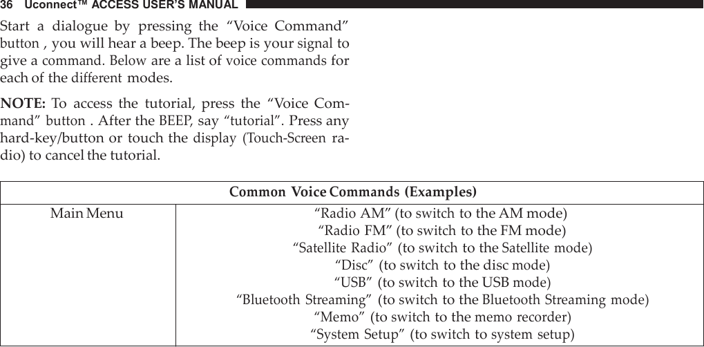 36   Uconnect™ ACCESS USER’S MANUAL  Start  a  dialogue  by  pressing  the  “Voice  Command” button , you will hear a beep. The beep is your signal to give a command. Below are a list of voice commands for each of the different modes.  NOTE:  To  access  the  tutorial,  press  the  “Voice  Com- mand” button . After the BEEP, say “tutorial”. Press any hard-key/button or touch the display  (Touch-Screen ra- dio) to cancel the tutorial.  Common Voice Commands (Examples) Main Menu “Radio AM” (to switch to the AM mode) “Radio FM” (to switch to the FM mode) “Satellite Radio” (to switch to the Satellite mode) “Disc” (to switch to the disc mode) “USB” (to switch to the USB mode) “Bluetooth Streaming” (to switch to the Bluetooth Streaming mode) “Memo” (to switch to the memo recorder) “System Setup” (to switch to system setup) 
