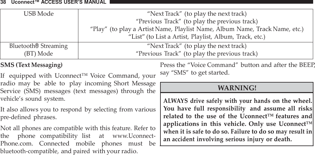 38   Uconnect™ ACCESS USER’S MANUAL   USB Mode “Next Track” (to play the next track) “Previous  Track” (to play the previous track) “Play” (to play a Artist Name, Playlist Name, Album Name, Track Name, etc.) “List” (to List a Artist, Playlist, Album, Track, etc.) Bluetooth® Streaming (BT) Mode “Next Track” (to play the next track) “Previous  Track” (to play the previous track) SMS (Text Messaging) If  equipped  with  Uconnect™ Voice  Command,  your radio  may  be   able  to  play  incoming  Short  Message Service  (SMS)  messages  (text  messages)  through  the vehicle’s sound system. It also allows you to respond by selecting from various pre-defined phrases. Not all phones are compatible with this feature. Refer to the    phone  compatibility  list    at   www.Uconnect- Phone.com.  Connected  mobile  phones  must  be bluetooth-compatible, and paired with your radio. Press the “Voice Command” button and after the BEEP, say “SMS” to get started.  WARNING!  ALWAYS  drive safely with your hands on the wheel. You  have  full responsibility  and  assume  all  risks related to the  use  of the Uconnect™ features  and applications in this  vehicle.  Only  use  Uconnect™ when it is safe to do so. Failure to do so may result in an accident involving serious injury or death. 