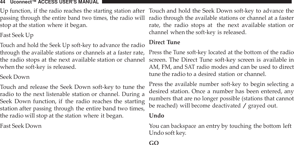 44   Uconnect™ ACCESS USER’S MANUAL  Up function, if the radio reaches the starting station after passing through the entire band two times, the radio will stop at the station  where it began. Fast Seek Up Touch and hold the Seek Up soft-key to advance the radio through the available stations or channels at a faster rate, the radio stops at the next available station or channel when the soft-key is released. Seek Down Touch and release the Seek Down soft-key to tune the radio to the next listenable station or channel.  During a Seek  Down  function, if  the  radio  reaches the  starting station after passing  through the entire band two times, the radio will stop at the station  where it began. Fast Seek Down Touch and hold the Seek Down soft-key to advance the radio through the available stations or channel at a faster rate,  the  radio  stops  at  the  next  available  station  or channel when the soft-key is released. Direct Tune Press the Tune soft-key located at the bottom of the radio screen. The  Direct Tune soft-key screen is  available in AM, FM, and SAT radio modes and can be used to direct tune the radio to a desired station or channel. Press the available  number  soft-key to begin selecting a desired station. Once a  number has been entered, any numbers that are no longer possible (stations that cannot be reached) will become deactivated / grayed out. Undo You can backspace an entry by touching the bottom left Undo soft key. GO 