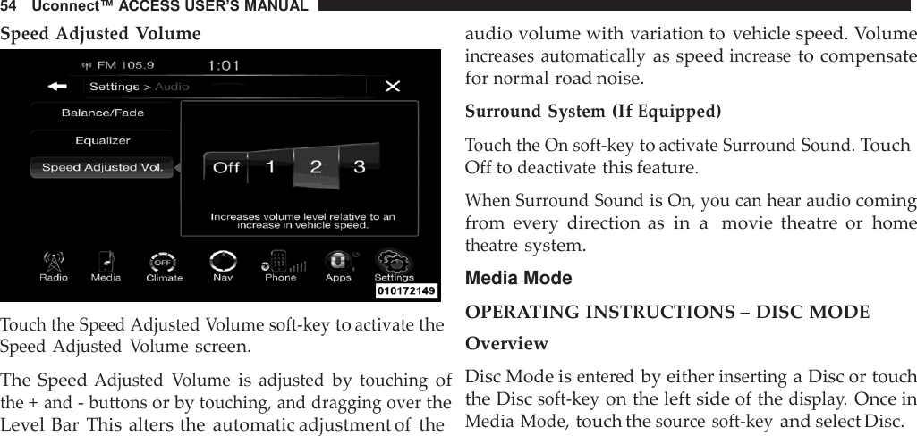 54   Uconnect™ ACCESS USER’S MANUAL  Speed Adjusted Volume   Touch the Speed Adjusted Volume soft-key to activate the Speed Adjusted  Volume screen.  The Speed Adjusted  Volume is adjusted by touching of the + and - buttons or by touching, and dragging over the Level Bar  This alters the  automatic adjustment of  the audio volume with variation to  vehicle speed. Volume increases  automatically as speed increase to compensate for normal road noise.  Surround System (If Equipped) Touch the On soft-key to activate Surround Sound. Touch Off to deactivate this feature.  When Surround Sound is On, you can hear audio coming from  every  direction as in a  movie  theatre  or  home theatre system.  Media Mode  OPERATING INSTRUCTIONS – DISC MODE Overview Disc Mode is entered by either inserting a Disc or touch the Disc soft-key on the left side of the display. Once in Media Mode, touch the source  soft-key and select Disc. 