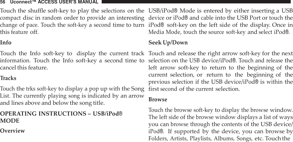 56   Uconnect™ ACCESS USER’S MANUAL  Touch the shuffle soft-key to play the selections on the compact disc in random order to provide an interesting change of pace. Touch the soft-key a second time to turn this feature off.  Info  Touch  the  Info  soft-key  to   display  the  current  track information. Touch  the  Info  soft-key a  second  time  to cancel this feature.  Tracks  Touch the trks soft-key to display a pop up with the Song List. The currently playing song is indicated by an arrow and lines above and below the song title.  OPERATING INSTRUCTIONS – USB/iPod® MODE Overview USB/iPod® Mode is  entered by either inserting a  USB device or iPod® and cable into the USB Port or touch the iPod®  soft-key on the  left side of  the display. Once in Media Mode, touch the source soft-key and select iPod®.  Seek Up/Down  Touch and release the right arrow soft-key for the next selection on the USB device/iPod®. Touch and release the left  arrow  soft-key  to  return  to  the  beginning  of  the current  selection,  or  return  to   the  beginning of  the previous  selection if the USB device/iPod® is within the first second of the current selection.  Browse  Touch the browse soft-key to display the browse window. The left side of the browse window displays a list of ways you can browse through the contents of the USB device/ iPod®.  If supported by  the device, you  can browse by Folders, Artists, Playlists, Albums, Songs, etc. Touch the 