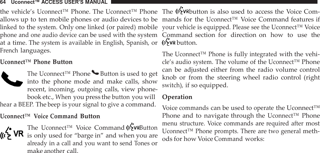64   Uconnect™ ACCESS USER’S MANUAL      the vehicle’s Uconnect™ Phone. The Uconnect™ Phone allows up to ten mobile phones or audio devices to be linked to the system. Only one linked (or paired) mobile phone and one audio device can be used with the system at a time. The system is available in English, Spanish, or French languages.  Uconnect™ Phone Button  The Uconnect™ Phone   Button is used to get into  the  phone  mode  and  make  calls,  show recent, incoming,  outgoing calls, view phone- book etc., When you press the button you will hear a BEEP. The beep is your signal to give a command. Uconnect™  Voice Command Button  The Uconnect™ Voice  Command   Button is only used for “barge in” and when you are already in a call and you want to send Tones or make another call. The   button is also used to  access the  Voice Com- mands for  the Uconnect™ Voice Command features if your vehicle is equipped. Please see the Uconnect™ Voice Command  section  for  direction  on  how  to  use  the  button.  The Uconnect™ Phone is fully integrated with the vehi- cle’s audio system. The volume of the Uconnect™ Phone can  be  adjusted either  from  the  radio  volume control knob  or  from  the  steering  wheel  radio  control  (right switch), if so equipped.  Operation Voice commands can be used to operate the Uconnect™ Phone and to  navigate through the Uconnect™ Phone menu structure.  Voice commands are required after most Uconnect™  Phone prompts. There are two general meth- ods for how Voice Command works: 