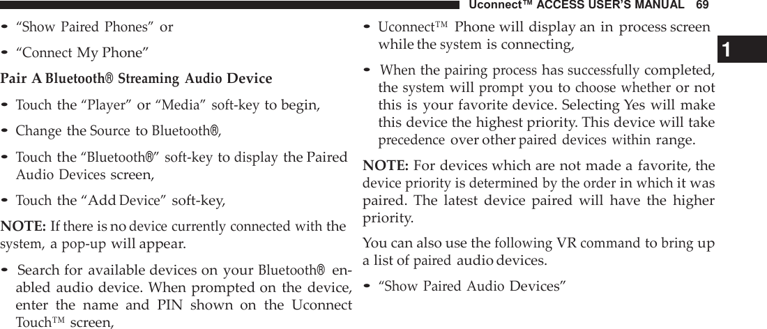 Uconnect™ ACCESS USER’S MANUAL   69 • Uconnect™ Phone will display an in process screen • “Show  Paired Phones” or  • “Connect My Phone” Pair A Bluetooth® Streaming  Audio Device • Touch the “Player” or “Media” soft-key to begin, • Change the Source to Bluetooth®, • Touch the “Bluetooth®” soft-key to display the Paired Audio Devices screen, • Touch the “Add Device” soft-key,  NOTE: If there is no device currently connected with the system, a pop-up will appear.  • Search for available devices on  your Bluetooth®  en- abled audio device. When prompted on the  device, enter  the  name  and  PIN  shown  on  the  Uconnect Touch™ screen, while the system is connecting,  1 • When the pairing  process has successfully completed, the system will prompt you to choose whether or not this is  your favorite device. Selecting Yes will make this device the highest priority. This device will take precedence over other paired devices  within range.  NOTE: For devices which are not made a favorite, the device priority is determined by the order in which it was paired.  The  latest  device  paired  will  have  the  higher priority. You can also use the following VR command to bring up a list of paired audio devices.  • “Show  Paired Audio Devices” 