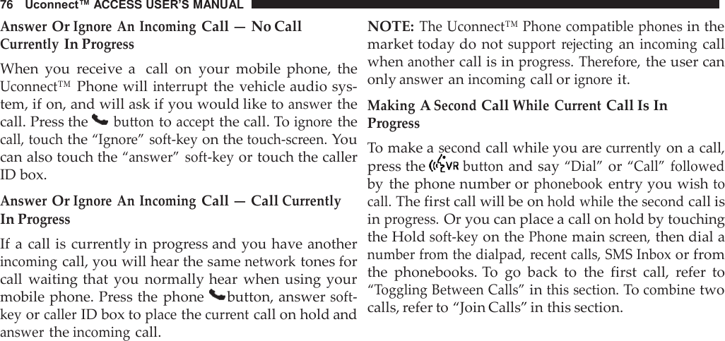 76   Uconnect™ ACCESS USER’S MANUAL  Answer Or Ignore  An Incoming Call — No Call Currently In Progress When  you  receive  a  call  on  your  mobile  phone,  the Uconnect™ Phone will interrupt the vehicle audio sys- tem, if on, and will ask if you would like to answer the call. Press the   button to accept the call. To ignore the call, touch the “Ignore” soft-key on the touch-screen. You can also touch the “answer” soft-key or touch the caller ID box.  Answer Or Ignore  An Incoming Call — Call Currently In Progress If a  call is currently in progress and you have another incoming call, you will hear the same network tones for call  waiting that  you  normally hear  when  using your mobile phone. Press the phone   button, answer soft- key or caller ID box to place the current call on hold and answer the incoming call. NOTE: The Uconnect™ Phone compatible phones in the market today do not support  rejecting an incoming call when another call is in progress.  Therefore, the user can only answer an incoming call or ignore it.  Making A Second Call While  Current Call Is In Progress To make a second call while you are currently on a call, press the   button and say “Dial” or “Call” followed by  the phone number or phonebook entry you wish to call. The first call will be on hold while the second call is in progress. Or you can place a call on hold by touching the Hold soft-key on the Phone main screen, then dial a number from the dialpad, recent calls, SMS Inbox or from the  phonebooks. To  go  back  to  the  first  call,  refer  to “Toggling Between Calls” in this section. To combine two calls, refer to “Join Calls” in this section. 