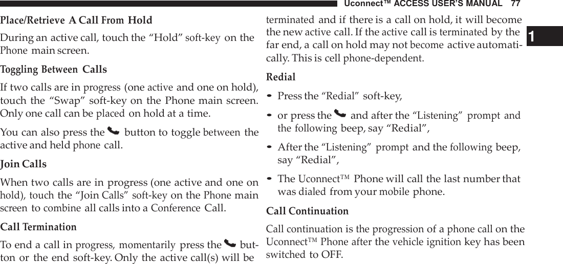 Uconnect™ ACCESS USER’S MANUAL   77 terminated and if there is a call on hold, it will become Place/Retrieve A Call From Hold  During an active call, touch the “Hold” soft-key on the Phone main screen. Toggling Between Calls If two calls are in progress (one active and one on hold), touch the  “Swap” soft-key on the  Phone main screen. Only one call can be placed on hold at a time.  You can also press the   button to toggle between the active and held phone call.  Join Calls When two calls are in progress (one active and one on hold), touch the “Join Calls” soft-key on the Phone main screen to combine all calls into a Conference Call.  Call Termination To end a call in progress,  momentarily press the   but- ton or the end soft-key. Only the active call(s) will be the new active call. If the active call is terminated by the   1 far end, a call on hold may not become active automati- cally. This is cell phone-dependent. Redial • Press the “Redial” soft-key,  • or press the   and after the “Listening”  prompt  and the following beep, say “Redial”,  • After the “Listening”  prompt and the following beep, say “Redial”,  • The Uconnect™ Phone will call the last number that was dialed from your mobile phone.  Call Continuation Call continuation is the progression of a phone call on the Uconnect™ Phone after the vehicle ignition key has been switched to OFF. 