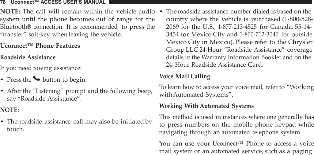 78   Uconnect™ ACCESS USER’S MANUAL  NOTE:  The  call  will  remain within  the  vehicle audio system  until  the  phone  becomes out  of  range  for  the Bluetooth® connection. It is recommended  to  press the “transfer”  soft-key when leaving the vehicle.  Uconnect™ Phone Features Roadside Assistance If you need towing assistance: • Press the   button to begin.  • After the “Listening”  prompt and the following beep, say “Roadside Assistance”.  NOTE:  • The roadside  assistance call may also be initiated by touch. • The roadside assistance number dialed is based on the country where the  vehicle is purchased (1-800-528- 2069 for  the U.S., 1-877-213-4525 for  Canada, 55-14- 3454 for Mexico City and 1-800-712-3040 for outside Mexico City in Mexico). Please refer to the Chrysler Group LLC 24-Hour  “Roadside Assistance” coverage details in the Warranty Information Booklet and on the 24–Hour Roadside Assistance Card. Voice Mail Calling To learn how to access your voice mail, refer to “Working with Automated Systems”.  Working With Automated Systems This method is used in instances where one generally has to  press  numbers on  the  mobile phone  keypad while navigating  through an automated telephone system.  You can  use  your Uconnect™ Phone to  access a  voice mail system or an automated service, such as a paging 