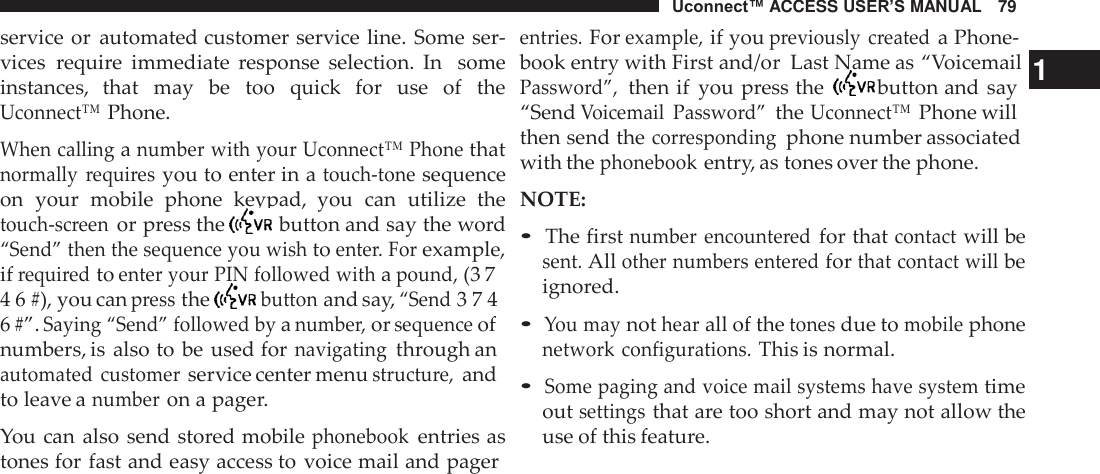 Uconnect™ ACCESS USER’S MANUAL   79  service or  automated customer service line. Some ser- vices  require  immediate  response  selection.  In   some instances,  that  may  be  too  quick  for  use  of  the Uconnect™ Phone.  When calling a number with your Uconnect™ Phone that normally  requires you to enter in a touch-tone sequence on  your  mobile  phone  keypad,  you  can  utilize  the touch-screen or press the   button and say the word “Send” then the sequence you wish to enter. For example, if required to enter your PIN followed with a pound, (3 7 4 6 #), you can press the   button and say, “Send 3 7 4 6 #”. Saying “Send” followed by a number, or sequence of numbers, is  also to be used for navigating through an automated  customer service center menu structure, and to leave a number on a pager.  You can also  send stored mobile phonebook entries as tones for fast and easy access to voice mail and pager entries. For example, if you previously  created a Phone- book entry with First and/or  Last Name as “Voicemail  1 Password”,  then if  you press the   button and say “Send Voicemail  Password” the Uconnect™ Phone will then send the corresponding  phone number associated with the phonebook entry, as tones over the phone. NOTE:  • The first number  encountered for that contact will be sent. All other numbers entered for that contact will be ignored.  • You may not hear all of the tones due to mobile phone network configurations. This is normal.  • Some paging and voice mail systems have system time out settings that are too short and may not allow the use of this feature. 