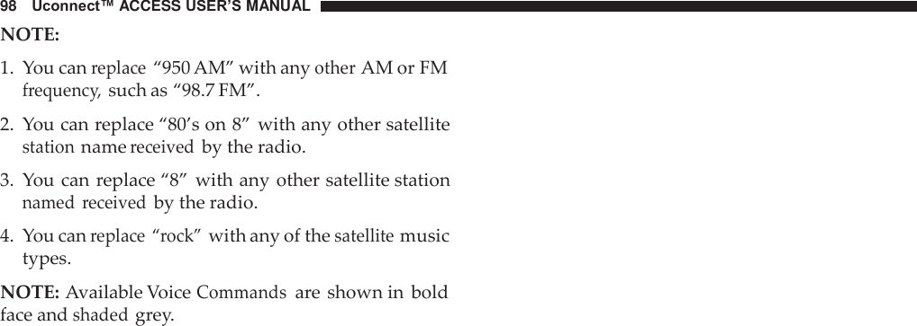 98   Uconnect™ ACCESS USER’S MANUAL NOTE:  1.  You can replace “950 AM” with any other AM or FM frequency, such as “98.7 FM”.  2.  You can replace “80’s on 8” with any other satellite station name received by the radio.  3.  You can replace “8” with any other satellite station named  received by the radio.  4.  You can replace “rock” with any of the satellite music types.  NOTE: Available Voice Commands are shown in  bold face and shaded grey. 