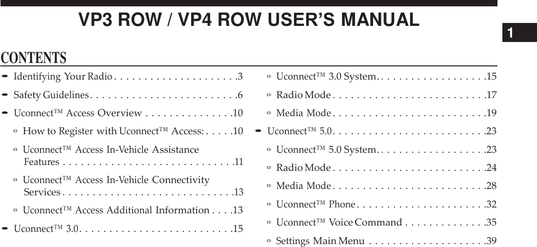      CONTENTS VP3 ROW / VP4 ROW USER’S MANUAL 1  • Identifying Your Radio . . . . . . . . . . . . . . . . . . . . .3 • Safety Guidelines . . . . . . . . . . . . . . . . . . . . . . . . .6 • Uconnect™ Access Overview . . . . . . . . . . . . . . .10 ▫ How to Register with Uconnect™ Access: . . . . .10 ▫ Uconnect™ Access In-Vehicle Assistance Features . . . . . . . . . . . . . . . . . . . . . . . . . . . . .11 ▫ Uconnect™ Access In-Vehicle Connectivity Services . . . . . . . . . . . . . . . . . . . . . . . . . . . . .13 ▫ Uconnect™ Access Additional Information . . . .13 • Uconnect™ 3.0 . . . . . . . . . . . . . . . . . . . . . . . . . .15  ▫ Uconnect™ 3.0 System. . . . . . . . . . . . . . . . . . .15 ▫ Radio Mode . . . . . . . . . . . . . . . . . . . . . . . . . .17 ▫ Media Mode . . . . . . . . . . . . . . . . . . . . . . . . . .19 • Uconnect™ 5.0 . . . . . . . . . . . . . . . . . . . . . . . . . .23 ▫ Uconnect™ 5.0 System. . . . . . . . . . . . . . . . . . .23 ▫ Radio Mode . . . . . . . . . . . . . . . . . . . . . . . . . .24 ▫ Media Mode . . . . . . . . . . . . . . . . . . . . . . . . . .28 ▫ Uconnect™ Phone . . . . . . . . . . . . . . . . . . . . . .32 ▫ Uconnect™ Voice Command . . . . . . . . . . . . . .35 ▫ Settings Main Menu  . . . . . . . . . . . . . . . . . . . .39 