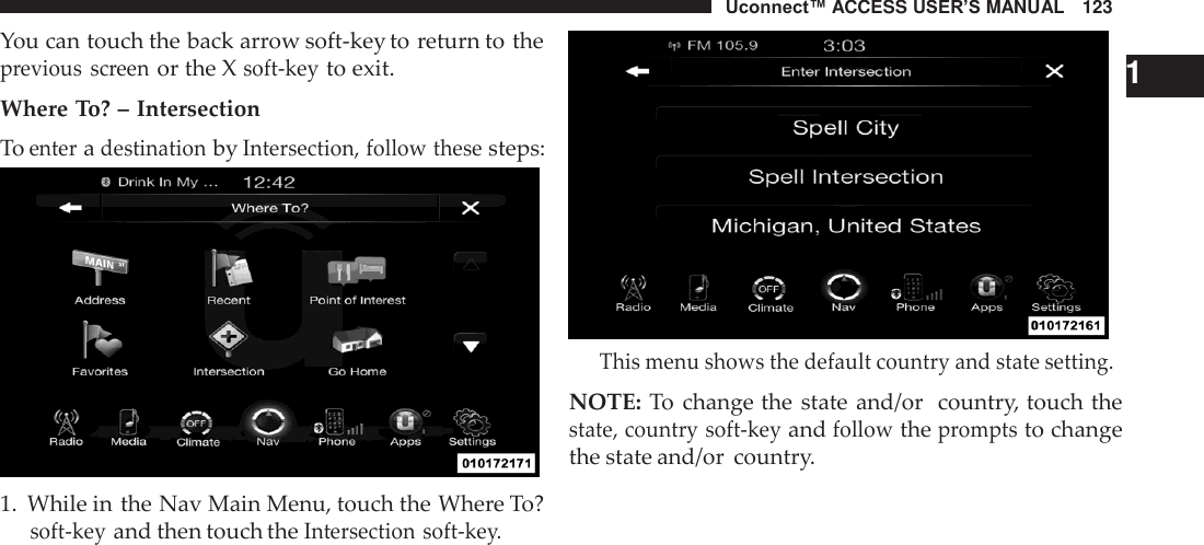 Uconnect™ ACCESS USER’S MANUAL   123  You can touch the back arrow soft-key to return to the previous  screen or the X soft-key to exit.  Where To? – Intersection To enter a destination by Intersection, follow these steps:   1.  While in the Nav Main Menu, touch the Where To? soft-key and then touch the Intersection soft-key.     1 This menu shows the default country and state setting.  NOTE: To  change the state and/or  country, touch the state, country soft-key and follow the prompts to change the state and/or  country. 