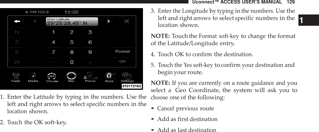 Uconnect™ ACCESS USER’S MANUAL   129     1.  Enter the Latitude by typing in the numbers. Use the left and right arrows to select specific numbers in the location shown.  2. Touch the OK soft-key. 3. Enter the Longitude by typing in the numbers. Use the left and right arrows to select specific numbers in the   1 location shown.  NOTE: Touch the Format soft-key to change the format of the Latitude/Longitude entry.  4. Touch OK to confirm the destination.  5. Touch the Yes soft-key to confirm your destination and begin your route.  NOTE: If you are currently on a route guidance and you select  a  Geo  Coordinate, the  system  will  ask  you  to choose one of the following:  • Cancel  previous route • Add as first destination • Add as last destination 