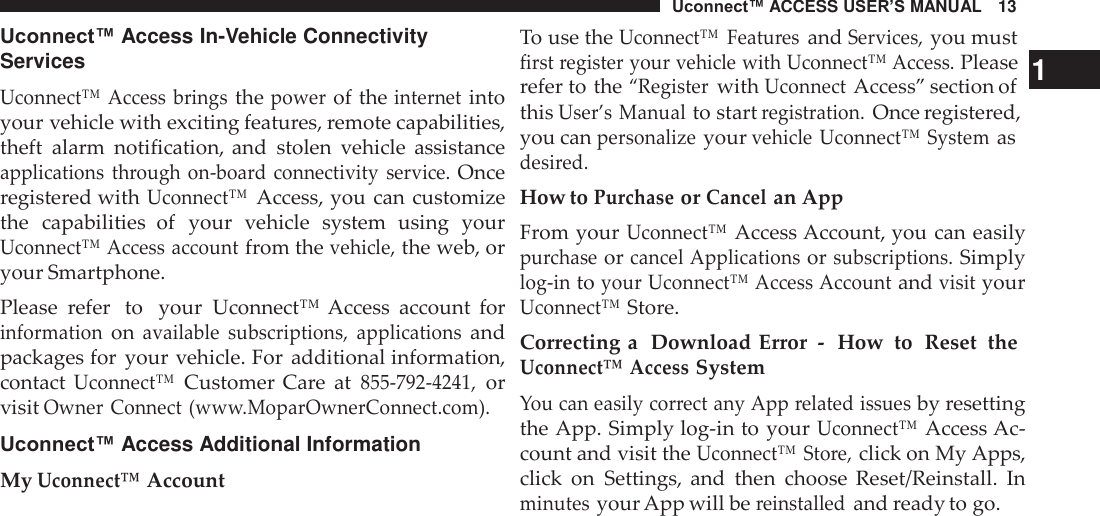 Uconnect™ ACCESS USER’S MANUAL   13  Uconnect™ Access In-Vehicle Connectivity Services  Uconnect™  Access  brings the power of the internet into your vehicle with exciting features, remote capabilities, theft  alarm  notification, and  stolen  vehicle  assistance applications  through  on-board connectivity  service. Once registered with Uconnect™ Access, you can customize the  capabilities  of  your  vehicle  system  using  your Uconnect™ Access account from the vehicle, the web, or your Smartphone. Please  refer  to   your  Uconnect™  Access  account  for information on available  subscriptions,  applications and packages for  your vehicle. For additional information, contact Uconnect™ Customer Care  at 855-792-4241, or visit Owner Connect (www.MoparOwnerConnect.com).  Uconnect™ Access Additional Information My Uconnect™ Account To use the Uconnect™  Features and Services, you must first register your vehicle with Uconnect™ Access. Please   1 refer to the “Register with Uconnect Access” section of this User’s Manual to start registration. Once registered, you can personalize your vehicle  Uconnect™ System as desired. How to Purchase or Cancel an App From your Uconnect™ Access Account, you can easily purchase or cancel Applications or subscriptions. Simply log-in to your Uconnect™ Access Account and visit your Uconnect™ Store. Correcting a  Download Error  -   How  to  Reset  the Uconnect™ Access System You can easily correct any App related issues by resetting the App. Simply log-in to your Uconnect™ Access Ac- count and visit the Uconnect™  Store, click on My Apps, click  on  Settings,  and  then  choose  Reset/Reinstall.  In minutes your App will be reinstalled and ready to go. 