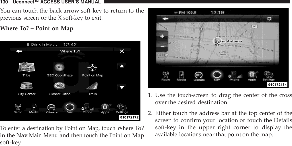 130   Uconnect™ ACCESS USER’S MANUAL  You can touch the back arrow soft-key to return to the previous  screen or the X soft-key to exit.  Where To? – Point on Map    To enter a destination by Point on Map, touch Where To? in the Nav Main Menu and then touch the Point on Map soft-key.    1.  Use the touch-screen to  drag the center of  the cross over the desired destination.  2.  Either touch the address bar at the top center of the screen to confirm your location or touch the Details soft-key  in  the  upper  right  corner  to  display  the available locations near that point on the map. 
