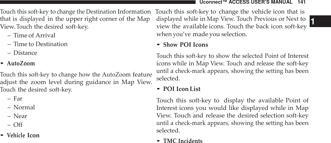 Uconnect™ ACCESS USER’S MANUAL   141 Touch this soft-key to change the Destination Information   Touch this  soft-key to  change the  vehicle icon that  is  that is displayed in the upper right corner of the Map View. Touch the desired soft-key. –  Time of Arrival –  Time to Destination –  Distance • AutoZoom  Touch this soft-key to change how the AutoZoom feature adjust  the  zoom  level  during guidance in  Map  View. Touch the desired soft-key. –  Far –  Normal –  Near –  Off • Vehicle Icon displayed while in Map View. Touch Previous or Next to   1 view the available icons. Touch the  back icon soft-key when you’ve made you selection. • Show POI Icons  Touch this soft-key to show the selected Point of Interest icons while in Map View. Touch and release the soft-key until a check-mark appears, showing the setting has been selected. • POI Icon List  Touch  this  soft-key  to  display  the  available  Point  of Interest icons you  would like  displayed while in  Map View. Touch and  release the desired selection soft-key until a check-mark appears, showing the setting has been selected. • TMC Incidents 