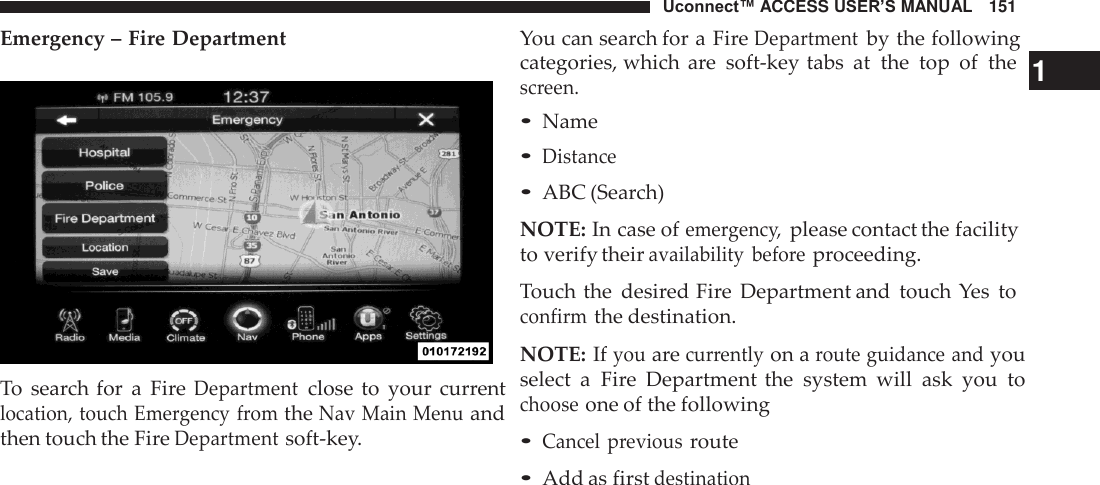 Uconnect™ ACCESS USER’S MANUAL   151 You can search for a Fire Department by the following Emergency – Fire Department     To  search for  a  Fire Department close  to  your  current location, touch Emergency from the Nav Main Menu and then touch the Fire Department soft-key. categories, which  are  soft-key tabs  at  the  top  of  the   1 screen. • Name • Distance • ABC (Search)  NOTE: In case of emergency, please contact the facility to verify their availability  before proceeding.  Touch the  desired Fire  Department and  touch Yes  to confirm the destination.  NOTE: If you are currently on a route guidance and you select  a  Fire  Department  the  system  will  ask  you  to choose one of the following  • Cancel  previous route • Add as first destination 