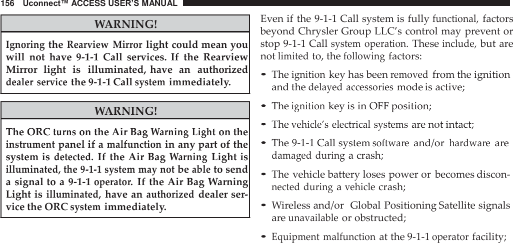 156   Uconnect™ ACCESS USER’S MANUAL   WARNING!  Ignoring the Rearview  Mirror light could mean you will  not  have  9-1-1  Call  services.  If the  Rearview Mirror  light  is   illuminated, have  an   authorized dealer service the 9-1-1 Call system immediately.  WARNING!  The ORC turns on the Air Bag Warning Light on the instrument panel if a malfunction in any part of the system is detected. If the Air Bag Warning Light is illuminated, the 9-1-1 system may not be able to send a signal to a 9-1-1 operator. If the Air Bag Warning Light is illuminated, have an authorized dealer ser- vice the ORC system immediately. Even if the 9-1-1 Call system is fully functional, factors beyond Chrysler Group LLC’s control may prevent or stop 9-1-1 Call system  operation. These include, but are not limited to, the following factors:  • The ignition key has been removed from the ignition and the delayed  accessories mode is active;  • The ignition key is in OFF position; • The vehicle’s electrical  systems are not intact;  • The 9-1-1 Call system software and/or hardware are damaged during a crash;  • The vehicle battery loses power or  becomes discon- nected during a vehicle crash;  • Wireless and/or  Global Positioning Satellite signals are unavailable or obstructed;  • Equipment malfunction at the 9-1-1 operator facility; 