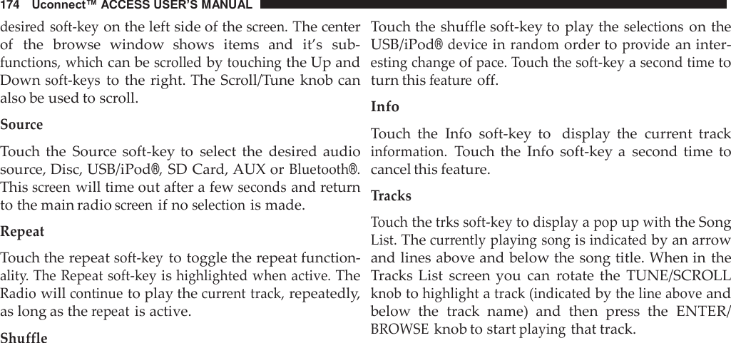 174   Uconnect™ ACCESS USER’S MANUAL  desired soft-key on the left side of the screen. The center of  the  browse  window  shows  items  and  it’s  sub- functions, which can be scrolled by touching the Up and Down soft-keys to the right. The Scroll/Tune  knob can also be used to scroll.  Source  Touch  the  Source soft-key to  select  the  desired audio source, Disc, USB/iPod®, SD Card, AUX or Bluetooth®. This screen will time out after a few seconds and return to the main radio screen if no selection is made.  Repeat  Touch the repeat soft-key to toggle the repeat function- ality. The Repeat soft-key is highlighted when active. The Radio will continue to play the current track, repeatedly, as long as the repeat is active.  Shuffle Touch the shuffle soft-key to play the selections on the USB/iPod® device in random order to provide an inter- esting change of pace. Touch the soft-key a second time to turn this feature off.  Info  Touch  the  Info  soft-key  to   display  the  current  track information. Touch  the  Info  soft-key  a  second  time  to cancel this feature.  Tracks  Touch the trks soft-key to display a pop up with the Song List. The currently playing song is indicated by an arrow and lines above and below the song title. When in the Tracks List  screen you  can  rotate the  TUNE/SCROLL knob to highlight a track (indicated by the line above and below  the  track  name)  and  then  press  the  ENTER/ BROWSE knob to start playing that track. 