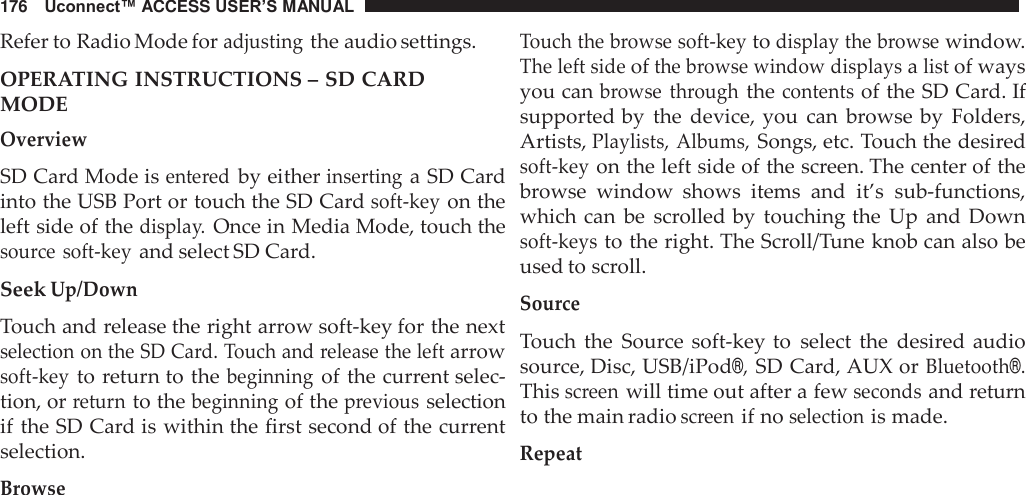176   Uconnect™ ACCESS USER’S MANUAL  Refer to Radio Mode for adjusting the audio settings.  OPERATING INSTRUCTIONS – SD CARD MODE Overview  SD Card Mode is entered by either inserting a SD Card into the USB Port or touch the SD Card soft-key on the left side of the display. Once in Media Mode, touch the source  soft-key and select SD Card.  Seek Up/Down  Touch and release the right arrow soft-key for the next selection on the SD Card. Touch and release the left arrow soft-key to return to the beginning of the current selec- tion, or return to the beginning of the previous selection if the SD Card is within the first second of the current selection.  Browse Touch the browse soft-key to display the browse window. The left side of the browse window displays a list of ways you can browse  through the contents of the SD Card. If supported by  the  device, you  can  browse by  Folders, Artists, Playlists, Albums, Songs, etc. Touch the desired soft-key on the left side of the screen. The center of the browse  window  shows  items  and  it’s  sub-functions, which can  be scrolled by  touching the  Up  and  Down soft-keys to the right. The Scroll/Tune knob can also be used to scroll.  Source  Touch  the  Source  soft-key to  select  the  desired audio source, Disc, USB/iPod®, SD Card, AUX or Bluetooth®. This screen will time out after a few seconds and return to the main radio screen if no selection is made.  Repeat 