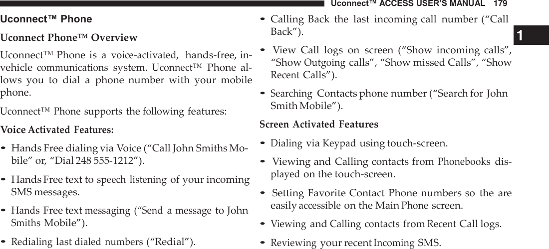 Uconnect™ ACCESS USER’S MANUAL   179 • Calling Back  the  last  incoming call  number (“Call Uconnect™ Phone  Uconnect Phone™ Overview Uconnect™ Phone is  a voice-activated,  hands-free, in- vehicle communications system. Uconnect™ Phone  al- lows  you  to  dial  a  phone  number  with  your  mobile phone.  Uconnect™ Phone supports the following features: Voice Activated Features:  • Hands Free dialing via Voice (“Call John Smiths Mo- bile” or, “Dial 248 555-1212”).  • Hands Free text to speech listening of your incoming SMS messages. • Hands Free text messaging (“Send a message to John Smiths Mobile”). • Redialing last dialed numbers (“Redial”). Back”). 1 • View  Call  logs  on screen  (“Show  incoming  calls”, “Show Outgoing calls”, “Show missed Calls”, “Show Recent Calls”).  • Searching Contacts phone number (“Search for John Smith Mobile”). Screen Activated Features • Dialing via Keypad using touch-screen.  • Viewing and Calling contacts from Phonebooks dis- played on the touch-screen.  • Setting Favorite Contact Phone numbers so  the  are easily accessible on the Main Phone screen.  • Viewing and Calling contacts from Recent Call logs. • Reviewing your recent Incoming SMS. 