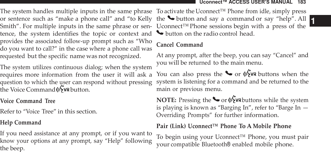 Uconnect™ ACCESS USER’S MANUAL   183    The system handles  multiple inputs in the same phrase or sentence such as “make a phone call” and “to Kelly Smith”. For multiple inputs in the same phrase or sen- tence,  the  system  identifies  the  topic  or  context  and provides the associated  follow-up prompt such as “Who do you want to call?” in the case where a phone call was requested but the specific name was not recognized.  The system  utilizes  continuous  dialog; when the system requires more information from  the  user  it will  ask  a question to which the user can respond without pressing the Voice Command   button.  Voice Command Tree Refer to “Voice Tree” in this section. Help Command If you need assistance at any prompt, or if you want to know your options at any prompt, say “Help” following the beep. To activate the Uconnect™ Phone from idle, simply press the       button and say  a  command or  say “help”. All   1 Uconnect™ Phone sessions begin with  a  press of  the  button on the radio control head. Cancel  Command At any prompt, after the beep, you can say “Cancel” and you will be returned to the main menu.  You  can  also  press  the   or  buttons  when  the system is listening for a command and be returned to the main or previous menu.  NOTE: Pressing the   or  buttons while the system is playing is known as “Barging In”, refer to “Barge In — Overriding  Prompts” for further information.  Pair (Link)  Uconnect™ Phone To A Mobile Phone To begin using your Uconnect™ Phone, you must pair your compatible Bluetooth® enabled mobile phone. 